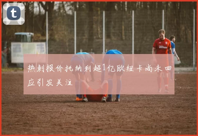 热刺报价托纳利超1亿欧纽卡尚未回应引发关注