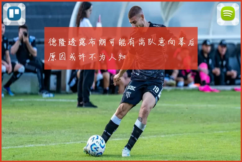 德隆透露布朗可能有离队意向幕后原因或许不为人知